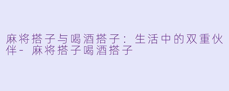 麻将搭子与喝酒搭子：生活中的双重伙伴-麻将搭子喝酒搭子