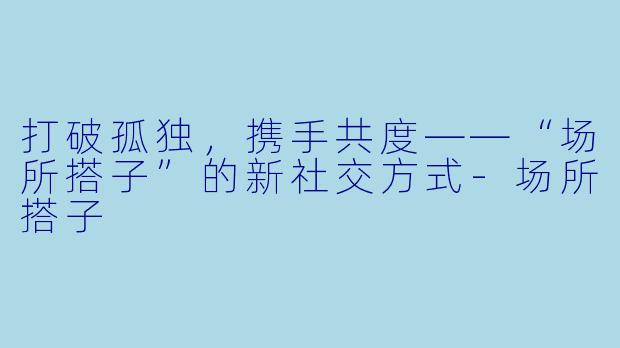 打破孤独，携手共度——“场所搭子”的新社交方式-场所搭子