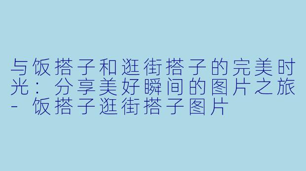 与饭搭子和逛街搭子的完美时光：分享美好瞬间的图片之旅-饭搭子逛街搭子图片