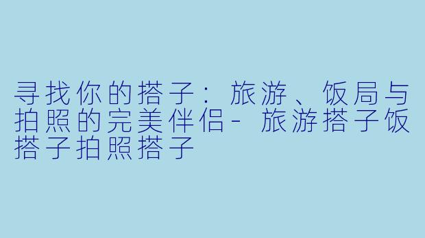 寻找你的搭子：旅游、饭局与拍照的完美伴侣-旅游搭子饭搭子拍照搭子