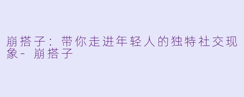 崩搭子：带你走进年轻人的独特社交现象-崩搭子