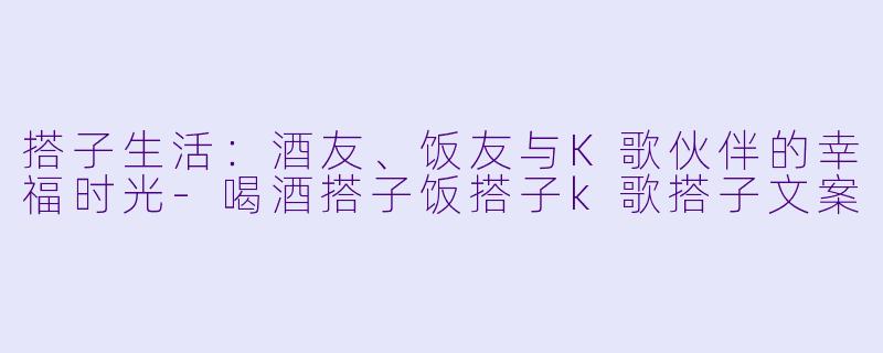 搭子生活：酒友、饭友与K歌伙伴的幸福时光-喝酒搭子饭搭子k歌搭子文案