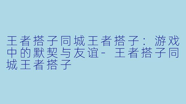 王者搭子同城王者搭子：游戏中的默契与友谊-王者搭子同城王者搭子