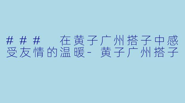 ### 在黄子广州搭子中感受友情的温暖-黄子广州搭子