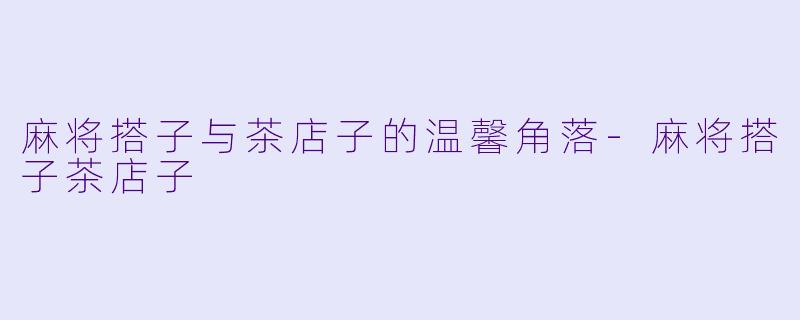 麻将搭子与茶店子的温馨角落-麻将搭子茶店子