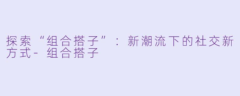 探索“组合搭子”：新潮流下的社交新方式-组合搭子