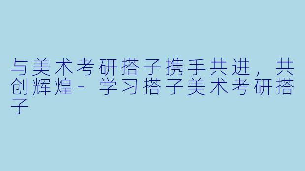 与美术考研搭子携手共进，共创辉煌-学习搭子美术考研搭子