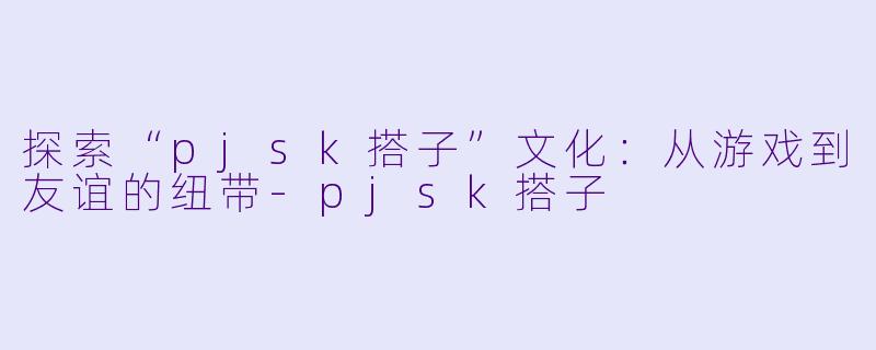探索“pjsk搭子”文化:从游戏到友谊的纽带