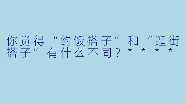 你觉得“约饭搭子”和“逛街搭子”有什么不同?****