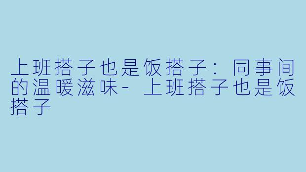 上班搭子也是饭搭子：同事间的温暖滋味-上班搭子也是饭搭子