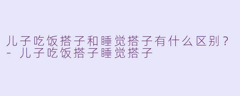 儿子吃饭搭子和睡觉搭子有什么区别？