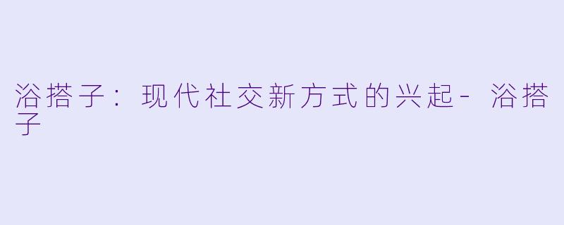浴搭子：现代社交新方式的兴起-浴搭子