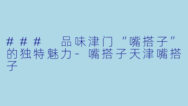 ### 品味津门“嘴搭子”的独特魅力-嘴搭子天津嘴搭子