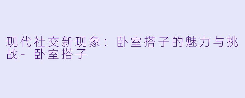 现代社交新现象：卧室搭子的魅力与挑战-卧室搭子