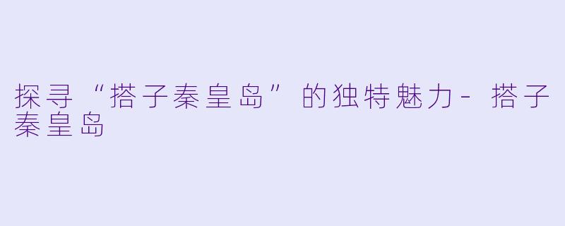 探寻“搭子秦皇岛”的独特魅力-搭子秦皇岛