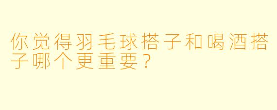 你觉得羽毛球搭子和喝酒搭子哪个更重要？