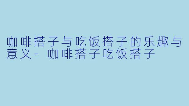 咖啡搭子与吃饭搭子的乐趣与意义-咖啡搭子吃饭搭子