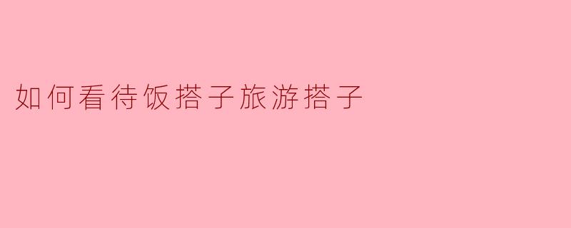 ### 饭搭子与旅游搭子:现代社交的重要组成部分