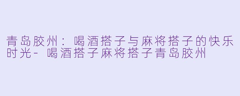 青岛胶州：喝酒搭子与麻将搭子的快乐时光-喝酒搭子麻将搭子青岛胶州