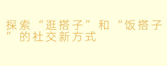 探索“逛搭子”和“饭搭子”的社交新方式