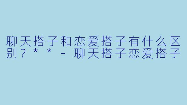 聊天搭子和恋爱搭子有什么区别？**-聊天搭子恋爱搭子