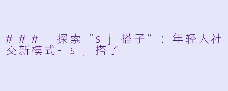 ### 探索“sj搭子”:年轻人社交新模式