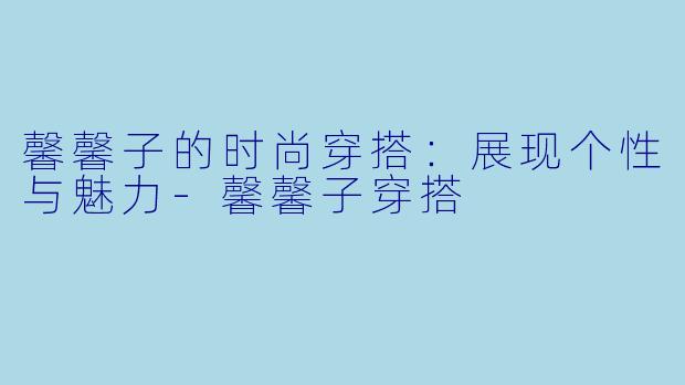 馨馨子的时尚穿搭：展现个性与魅力-馨馨子穿搭