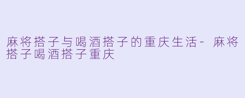 麻将搭子与喝酒搭子的重庆生活-麻将搭子喝酒搭子重庆