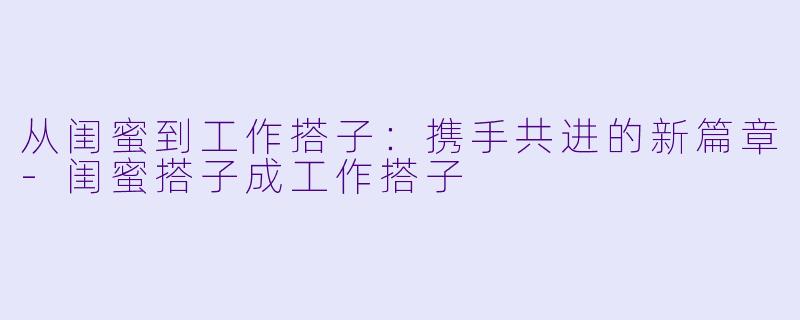 从闺蜜到工作搭子：携手共进的新篇章-闺蜜搭子成工作搭子