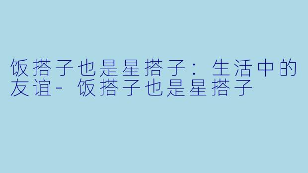 饭搭子也是星搭子：生活中的友谊-饭搭子也是星搭子
