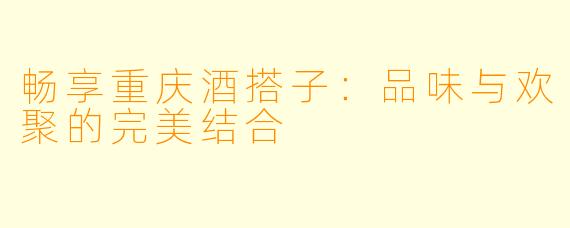 畅享重庆酒搭子:品味与欢聚的完美结合