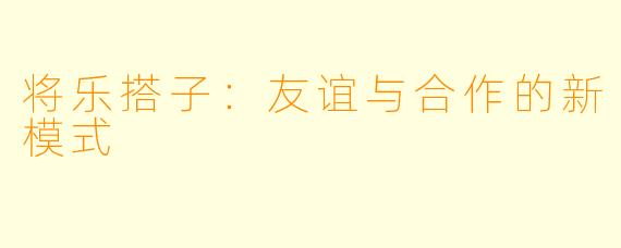 将乐搭子：友谊与合作的新模式