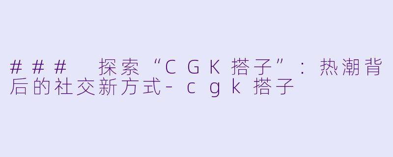 ### 探索“CGK搭子”：热潮背后的社交新方式-cgk搭子