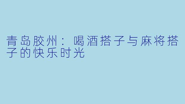 青岛胶州：喝酒搭子与麻将搭子的快乐时光