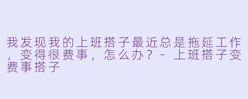 我发现我的上班搭子最近总是拖延工作,变得很费事,怎么办?