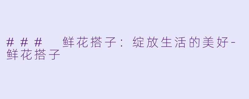 ### 鲜花搭子：绽放生活的美好-鲜花搭子