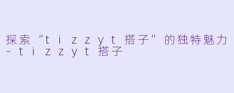 探索“tizzyt搭子”的独特魅力-tizzyt搭子