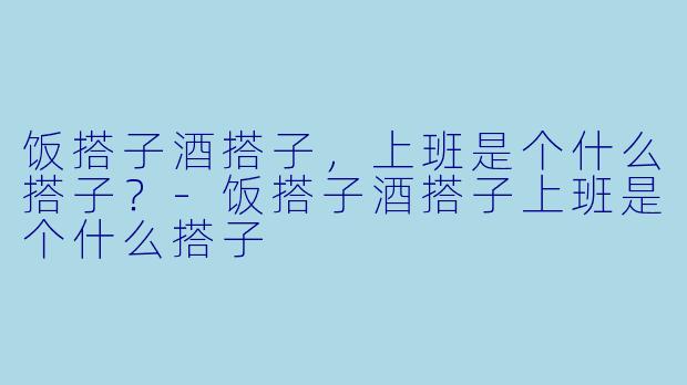 饭搭子酒搭子，上班是个什么搭子？-饭搭子酒搭子上班是个什么搭子