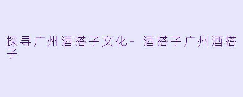 探寻广州酒搭子文化-酒搭子广州酒搭子