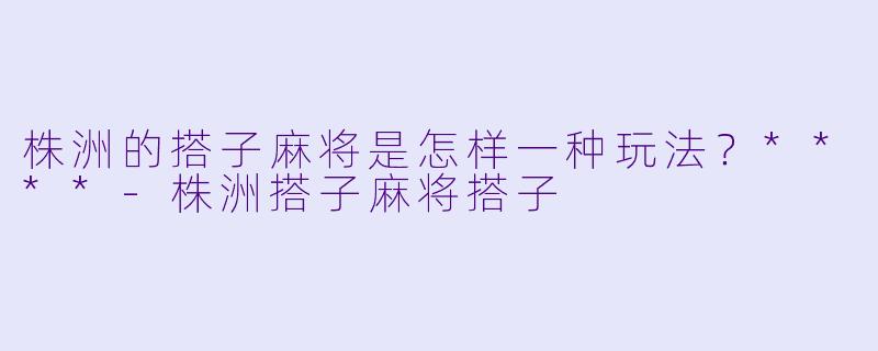 株洲的搭子麻将是怎样一种玩法?****