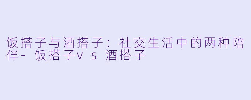 饭搭子与酒搭子:社交生活中的两种陪伴