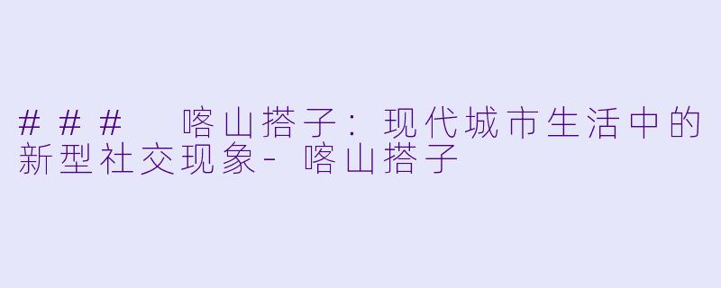 ### 喀山搭子：现代城市生活中的新型社交现象-喀山搭子