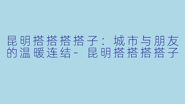 昆明搭搭搭搭子：城市与朋友的温暖连结-昆明搭搭搭搭子