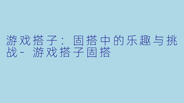 游戏搭子：固搭中的乐趣与挑战-游戏搭子固搭