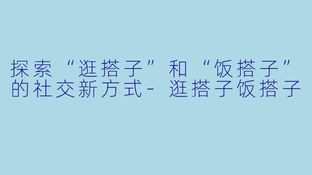 探索“逛搭子”和“饭搭子”的社交新方式-逛搭子饭搭子