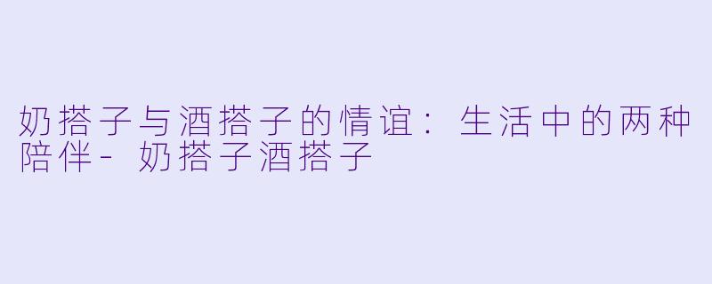 奶搭子与酒搭子的情谊：生活中的两种陪伴-奶搭子酒搭子