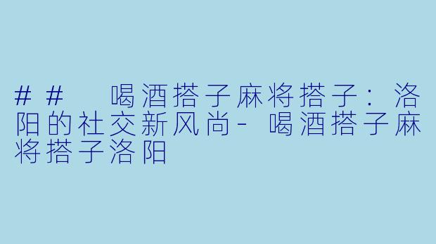 ## 喝酒搭子麻将搭子:洛阳的社交新风尚