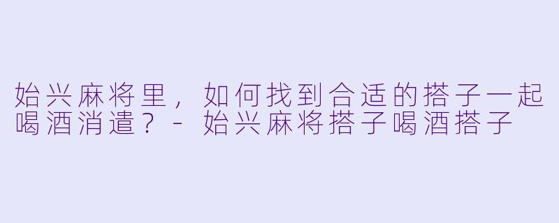始兴麻将里,如何找到合适的搭子一起喝酒消遣?