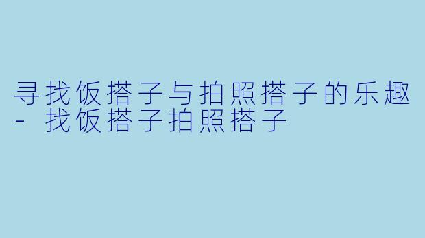 寻找饭搭子与拍照搭子的乐趣-找饭搭子拍照搭子