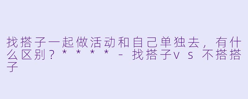 找搭子一起做活动和自己单独去，有什么区别？****